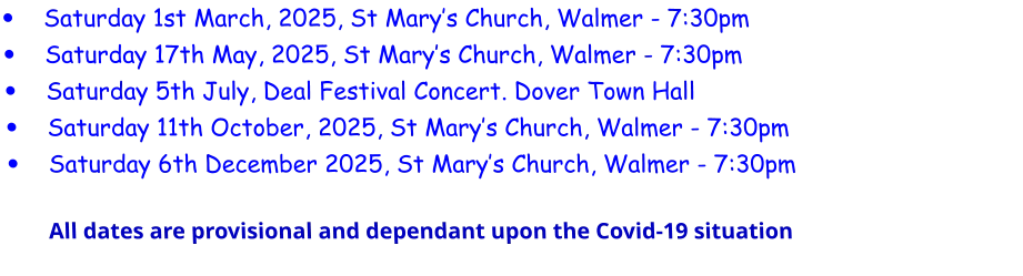 •	Saturday 1st March, 2025, St Mary’s Church, Walmer - 7:30pm •	Saturday 17th May, 2025, St Mary’s Church, Walmer - 7:30pm •	Saturday 5th July, Deal Festival Concert. Dover Town Hall •	Saturday 11th October, 2025, St Mary’s Church, Walmer - 7:30pm •	Saturday 6th December 2025, St Mary’s Church, Walmer - 7:30pmAll dates are provisional and dependant upon the Covid-19 situation